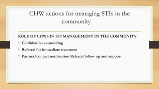 CHW actions for managing STIs in the
community
ROLE OF CHWS IN STI MANAGEMENT IN THE COMMUNITY
• Confidential counselling
• Referral for immediate treatment
• Partner/contact notification Referral follow up and support.
 