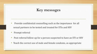 Key messages
• Provide confidential counselling such as the importance for all
sexual partners to be tested and treated for STIs and HIV
• Prompt referral
• Post referral follow up for a person suspected to have an STI or HIV
• Teach the correct use of male and female condoms, as appropriate
 
