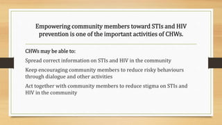 Empowering community members toward STIs and HIV
prevention is one of the important activities of CHWs.
CHWs may be able to:
Spread correct information on STIs and HIV in the community
Keep encouraging community members to reduce risky behaviours
through dialogue and other activities
Act together with community members to reduce stigma on STIs and
HIV in the community
 
