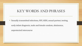 KEY WORDS AND PHRASES
• Sexually transmitted infections, HIV, AIDS, sexual partner, testing,
early infant diagnosis, male and female condom, abstinence,
unprotected intercourse
 