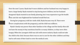 Over the next 5 years, Nyala had 4 more children and her husband was very happy to
have a large family. Nyala wanted to stop having more children, but her husband
disagreed. Nyala wanted to use family planning, but it was expensive to go the health
clinic and she was frightened her husband would find out.
During her pregnancy with her ninth child, Nyala became very ill. There were
severe complications with the pregnancy, and the child was stillborn.
Nyala’s family was poorer than other families in the village and the family often did
not have the money to buy nutritious food for so many children, so they were often
hungry. When her youngest child was sick with severe malaria, Nyala could not take
the child to the clinic because there was no one to care for the other children and they
had to sell some of their land to cover the medical costs.
 