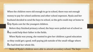 When the children were old enough to go to school, there was not enough
money to pay for school uniforms and other school expenses. Nyala and her
husband decided to send the boys to school, so the girls could stay at home to
help Nyala care for the youngest children.
Before they finished primary school, the boys were pulled out of school so
they could help their father in the fields.
When Nyala was young, she wanted to give her children a good education
so they could get a good, well-paying job outside of the small village where
she had lived her whole life.
None of Nyala’s children were able to attend secondary school. The boys
 