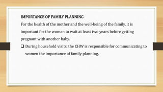 IMPORTANCE OF FAMILY PLANNING
For the health of the mother and the well-being of the family, it is
important for the woman to wait at least two years before getting
pregnant with another baby.
 During household visits, the CHW is responsible for communicating to
women the importance of family planning.
 