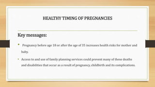 HEALTHY TIMING OF PREGNANCIES
Key messages:
• Pregnancy before age 18 or after the age of 35 increases health risks for mother and
baby.
• Access to and use of family planning services could prevent many of these deaths
and disabilities that occur as a result of pregnancy, childbirth and its complications.
 