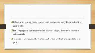 Babies born to very young mothers are much more likely to die in the first
year of life.
For the pregnant adolescent under 15 years of age, these risks increase
substantially
 In some countries, deaths related to abortion are high among adolescent
girls.
 