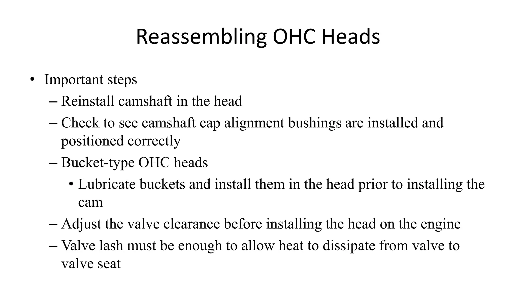 Reassembling OHC Heads
• Important steps
– Reinstall camshaft in the head
– Check to see camshaft cap alignment bushings are installed and
positioned correctly
– Bucket-type OHC heads
• Lubricate buckets and install them in the head prior to installing the
cam
– Adjust the valve clearance before installing the head on the engine
– Valve lash must be enough to allow heat to dissipate from valve to
valve seat
 