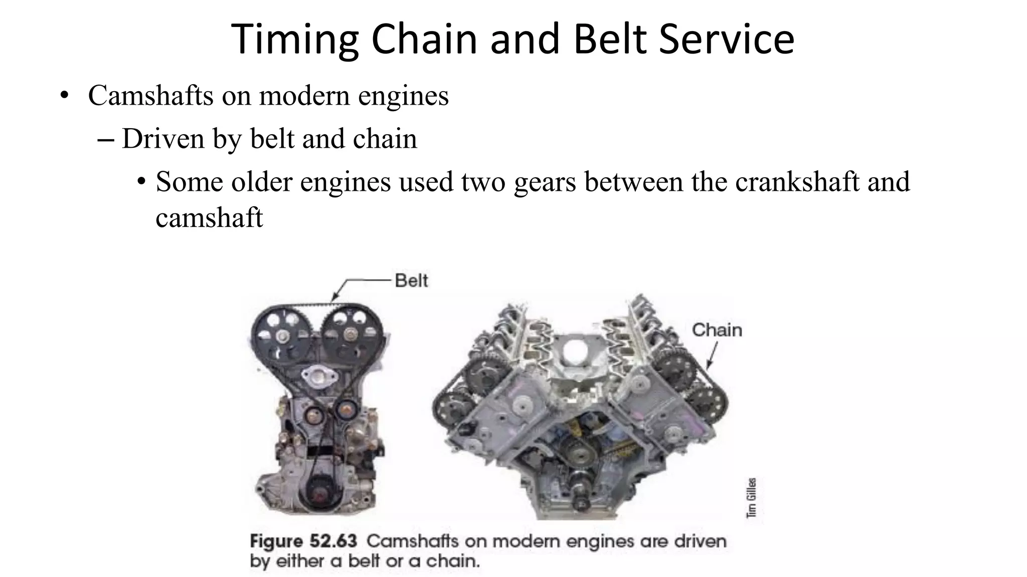 Timing Chain and Belt Service
• Camshafts on modern engines
– Driven by belt and chain
• Some older engines used two gears between the crankshaft and
camshaft
 