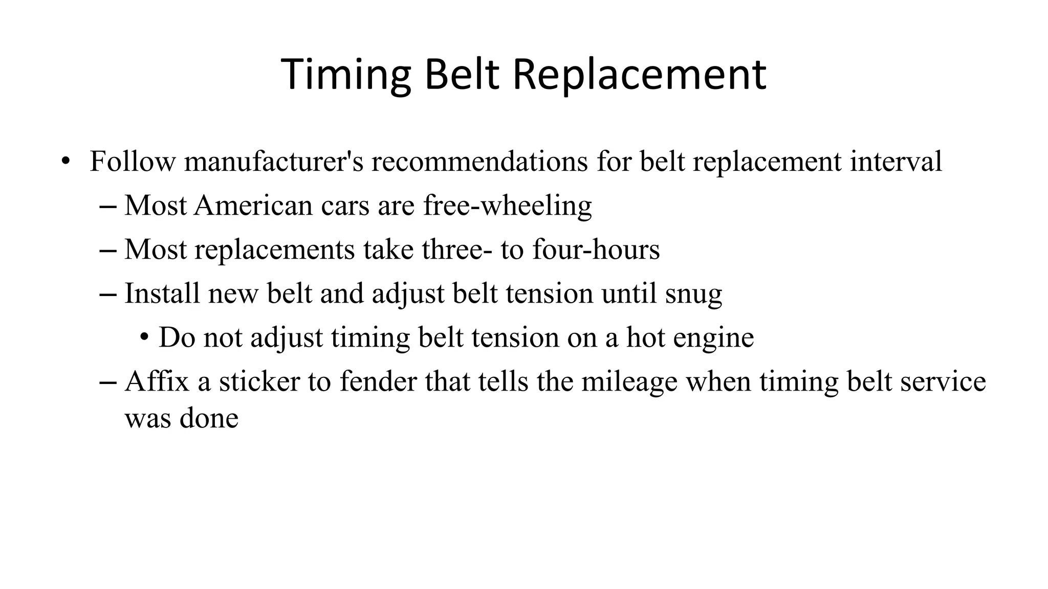 Timing Belt Replacement
• Follow manufacturer's recommendations for belt replacement interval
– Most American cars are free-wheeling
– Most replacements take three- to four-hours
– Install new belt and adjust belt tension until snug
• Do not adjust timing belt tension on a hot engine
– Affix a sticker to fender that tells the mileage when timing belt service
was done
 