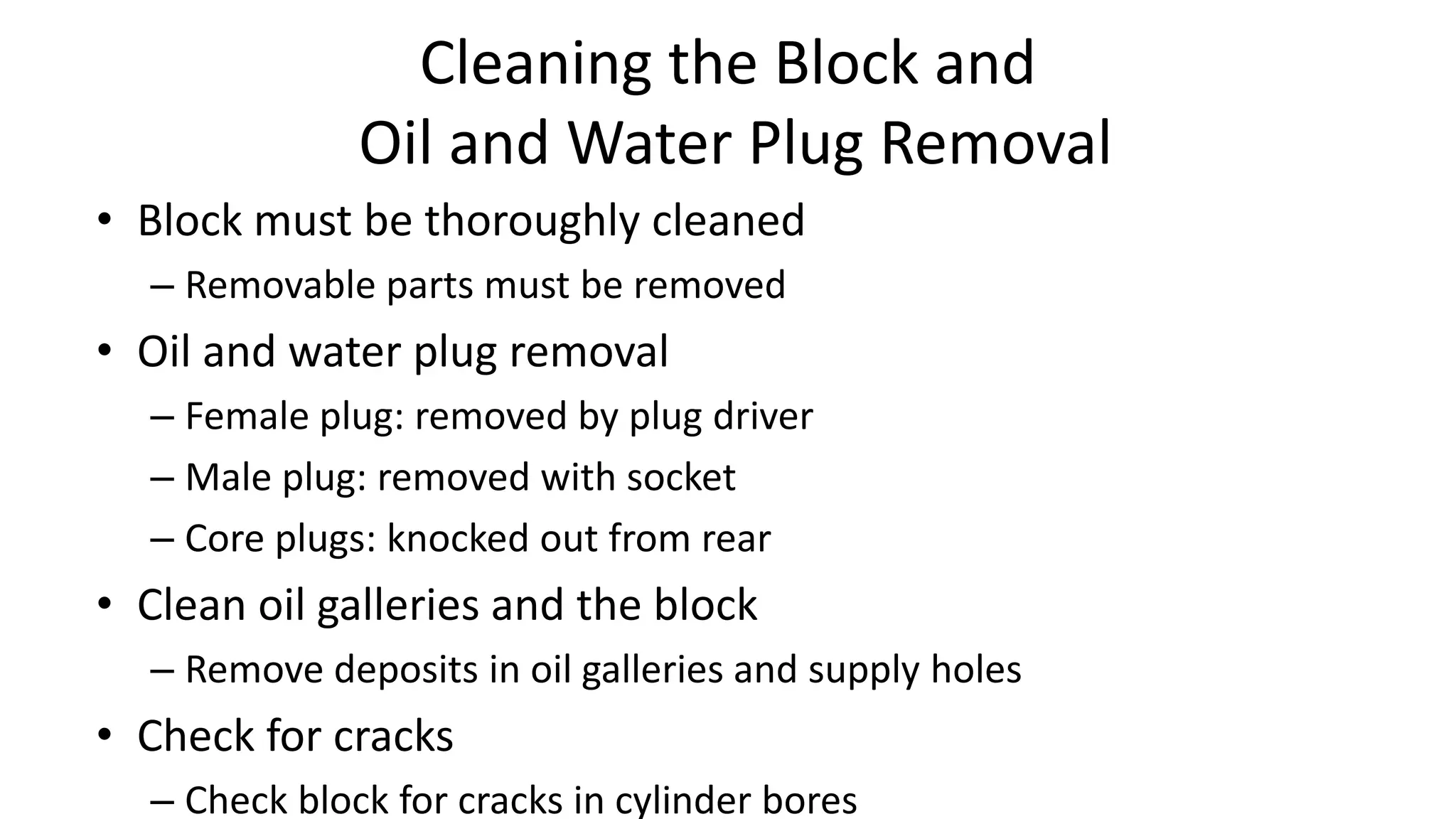 Cleaning the Block and
Oil and Water Plug Removal
• Block must be thoroughly cleaned
– Removable parts must be removed
• Oil and water plug removal
– Female plug: removed by plug driver
– Male plug: removed with socket
– Core plugs: knocked out from rear
• Clean oil galleries and the block
– Remove deposits in oil galleries and supply holes
• Check for cracks
– Check block for cracks in cylinder bores
 
