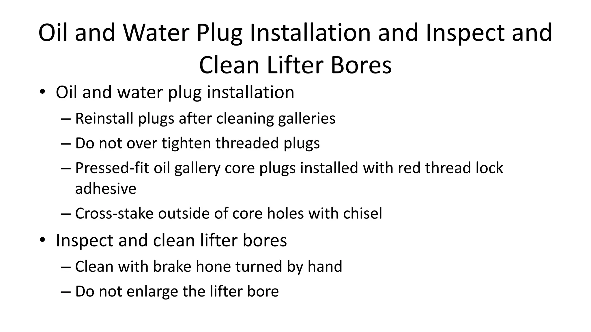 Oil and Water Plug Installation and Inspect and
Clean Lifter Bores
• Oil and water plug installation
– Reinstall plugs after cleaning galleries
– Do not over tighten threaded plugs
– Pressed-fit oil gallery core plugs installed with red thread lock
adhesive
– Cross-stake outside of core holes with chisel
• Inspect and clean lifter bores
– Clean with brake hone turned by hand
– Do not enlarge the lifter bore
 