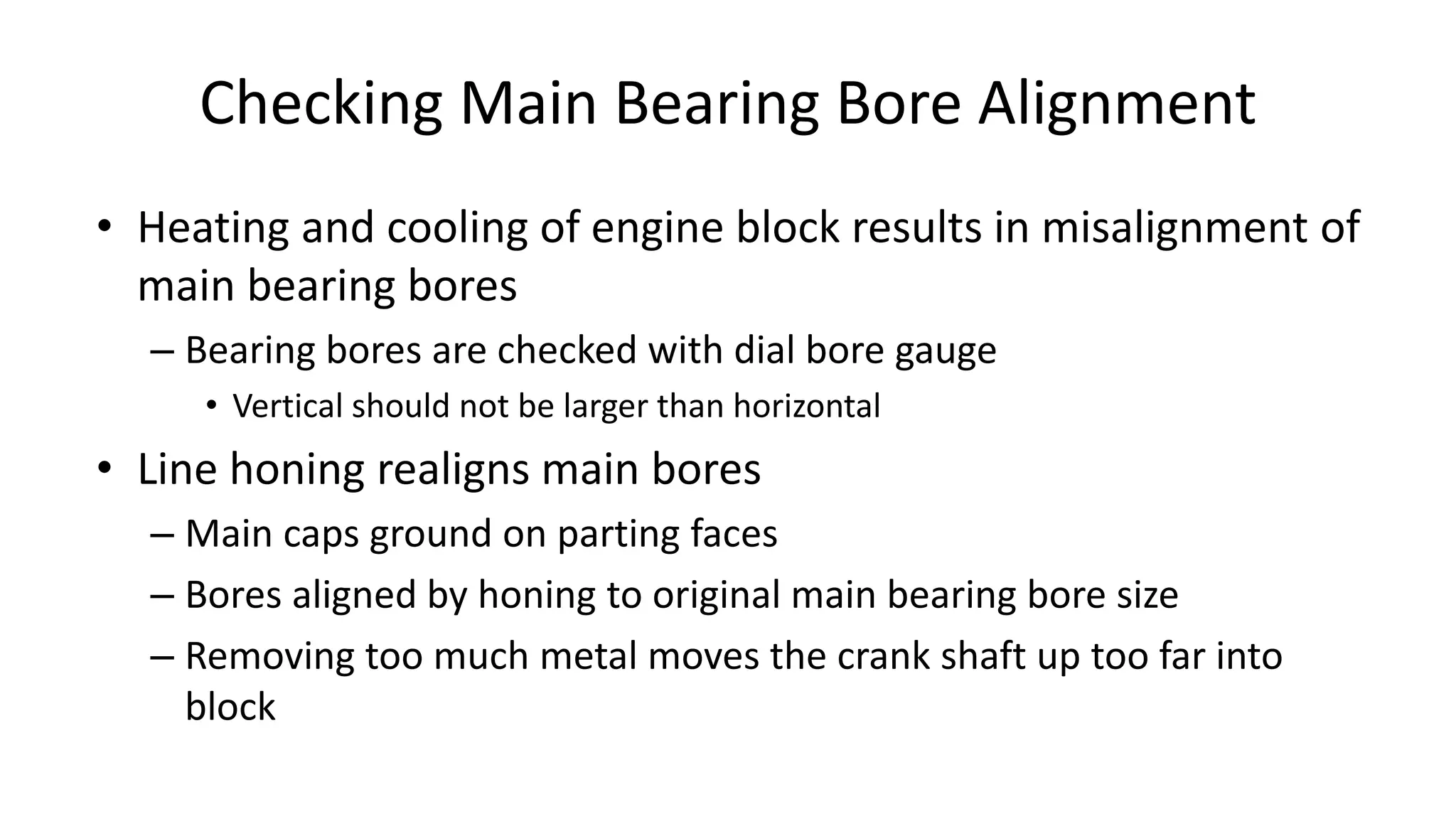 Checking Main Bearing Bore Alignment
• Heating and cooling of engine block results in misalignment of
main bearing bores
– Bearing bores are checked with dial bore gauge
• Vertical should not be larger than horizontal
• Line honing realigns main bores
– Main caps ground on parting faces
– Bores aligned by honing to original main bearing bore size
– Removing too much metal moves the crank shaft up too far into
block
 