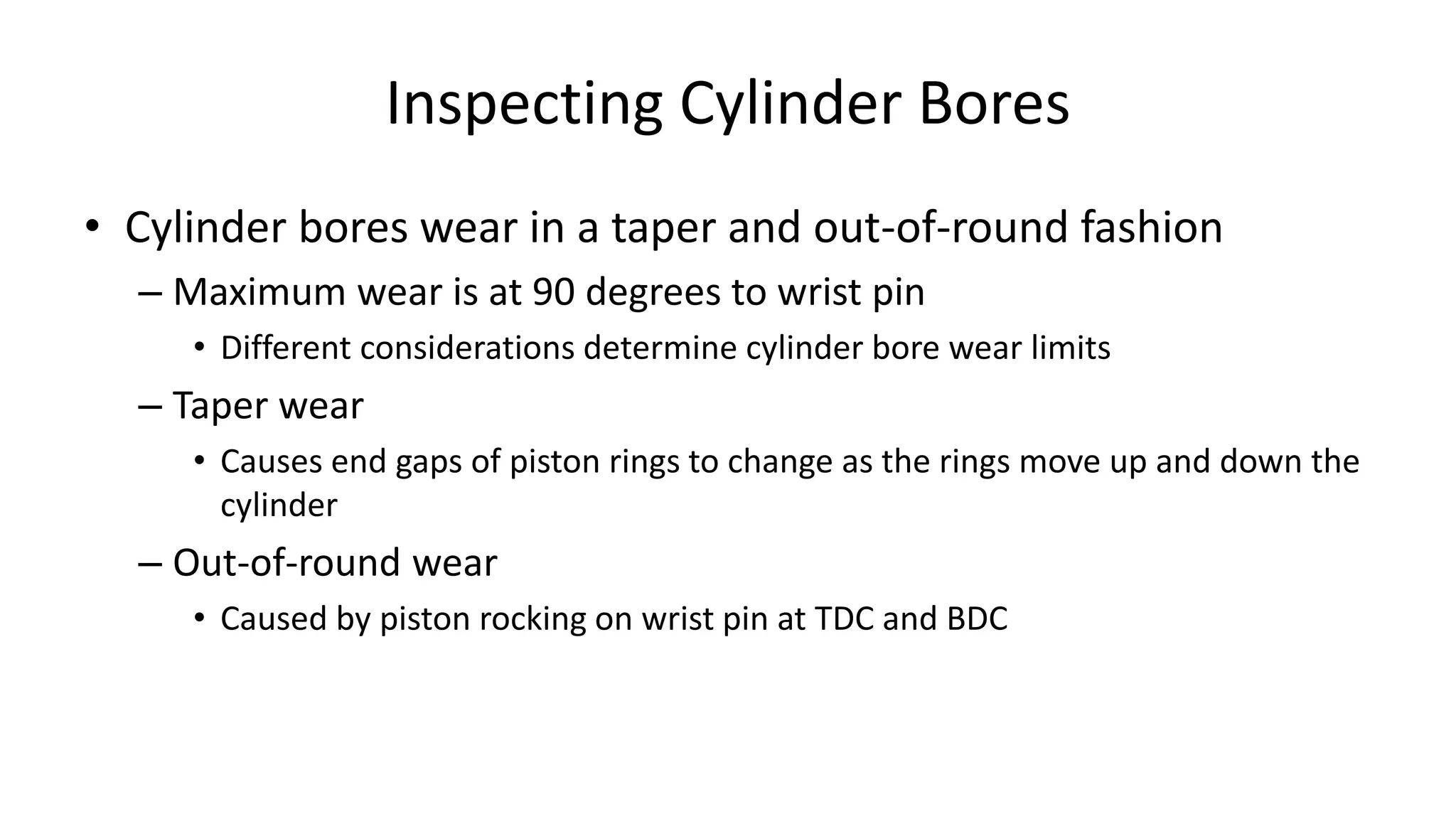 Inspecting Cylinder Bores
• Cylinder bores wear in a taper and out-of-round fashion
– Maximum wear is at 90 degrees to wrist pin
• Different considerations determine cylinder bore wear limits
– Taper wear
• Causes end gaps of piston rings to change as the rings move up and down the
cylinder
– Out-of-round wear
• Caused by piston rocking on wrist pin at TDC and BDC
 