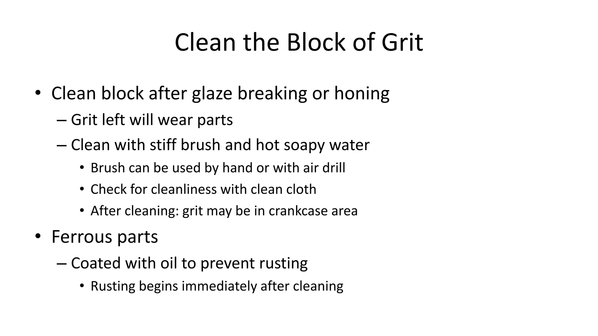 Clean the Block of Grit
• Clean block after glaze breaking or honing
– Grit left will wear parts
– Clean with stiff brush and hot soapy water
• Brush can be used by hand or with air drill
• Check for cleanliness with clean cloth
• After cleaning: grit may be in crankcase area
• Ferrous parts
– Coated with oil to prevent rusting
• Rusting begins immediately after cleaning
 