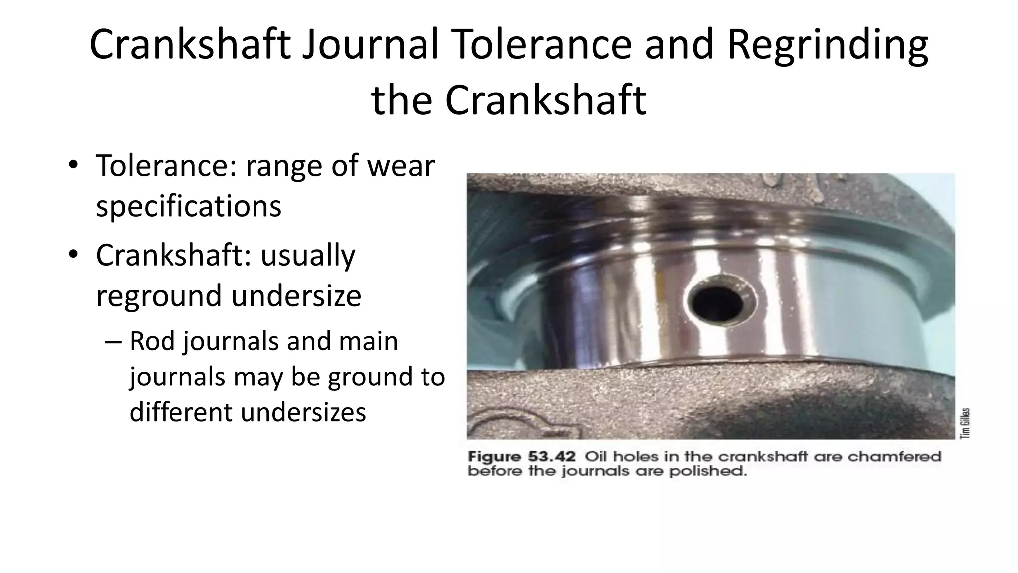 Crankshaft Journal Tolerance and Regrinding
the Crankshaft
• Tolerance: range of wear
specifications
• Crankshaft: usually
reground undersize
– Rod journals and main
journals may be ground to
different undersizes
 