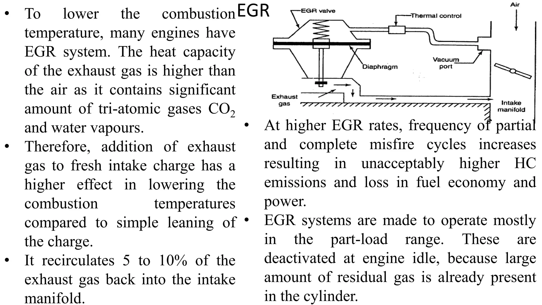 EGR
• To lower the combustion
temperature, many engines have
EGR system. The heat capacity
of the exhaust gas is higher than
the air as it contains significant
amount of tri-atomic gases CO2
and water vapours.
• Therefore, addition of exhaust
gas to fresh intake charge has a
higher effect in lowering the
combustion temperatures
compared to simple leaning of
the charge.
• It recirculates 5 to 10% of the
exhaust gas back into the intake
manifold.
• At higher EGR rates, frequency of partial
and complete misfire cycles increases
resulting in unacceptably higher HC
emissions and loss in fuel economy and
power.
• EGR systems are made to operate mostly
in the part-load range. These are
deactivated at engine idle, because large
amount of residual gas is already present
in the cylinder.
 