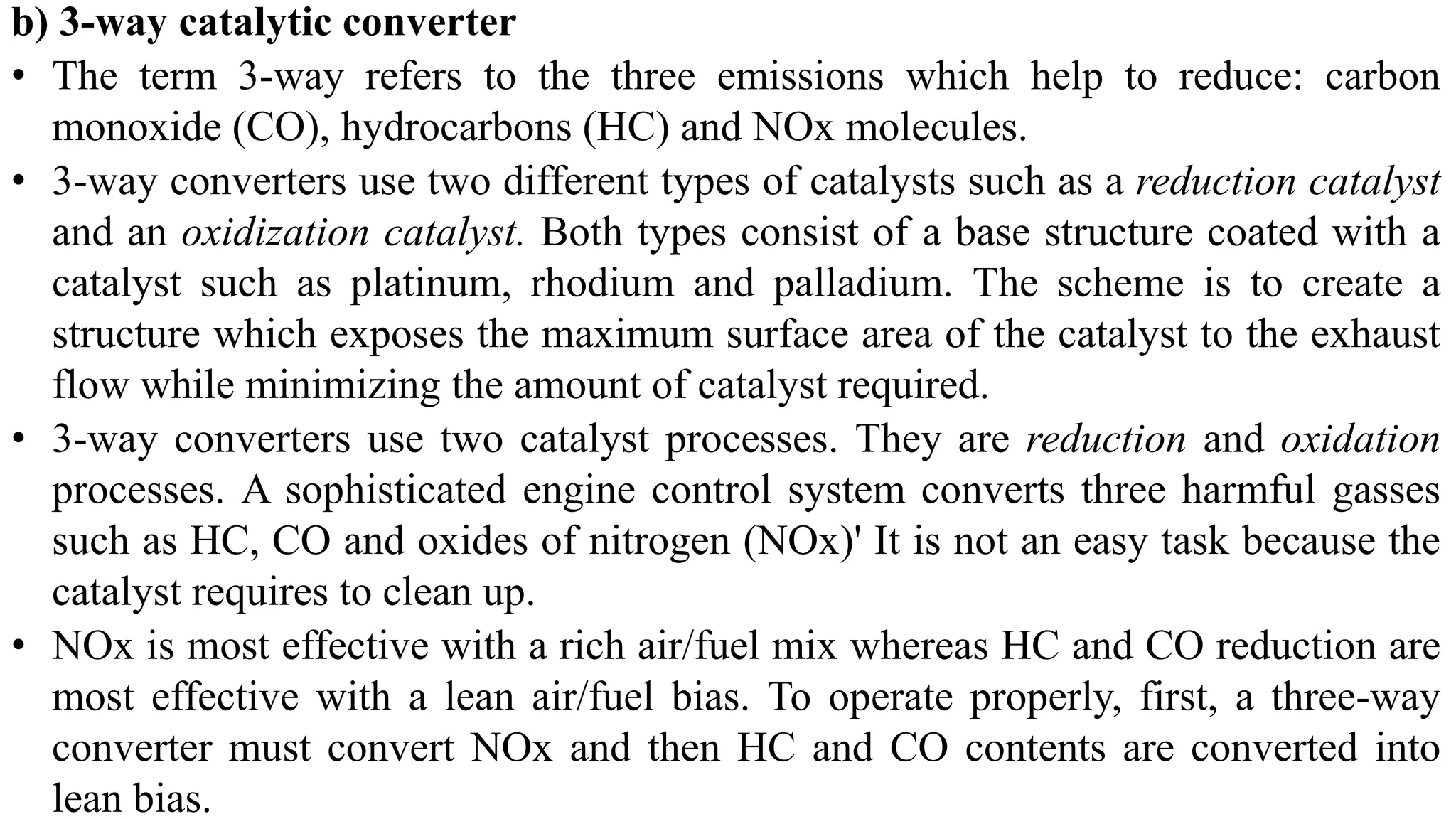 b) 3-way catalytic converter
• The term 3-way refers to the three emissions which help to reduce: carbon
monoxide (CO), hydrocarbons (HC) and NOx molecules.
• 3-way converters use two different types of catalysts such as a reduction catalyst
and an oxidization catalyst. Both types consist of a base structure coated with a
catalyst such as platinum, rhodium and palladium. The scheme is to create a
structure which exposes the maximum surface area of the catalyst to the exhaust
flow while minimizing the amount of catalyst required.
• 3-way converters use two catalyst processes. They are reduction and oxidation
processes. A sophisticated engine control system converts three harmful gasses
such as HC, CO and oxides of nitrogen (NOx)' It is not an easy task because the
catalyst requires to clean up.
• NOx is most effective with a rich air/fuel mix whereas HC and CO reduction are
most effective with a lean air/fuel bias. To operate properly, first, a three-way
converter must convert NOx and then HC and CO contents are converted into
lean bias.
 