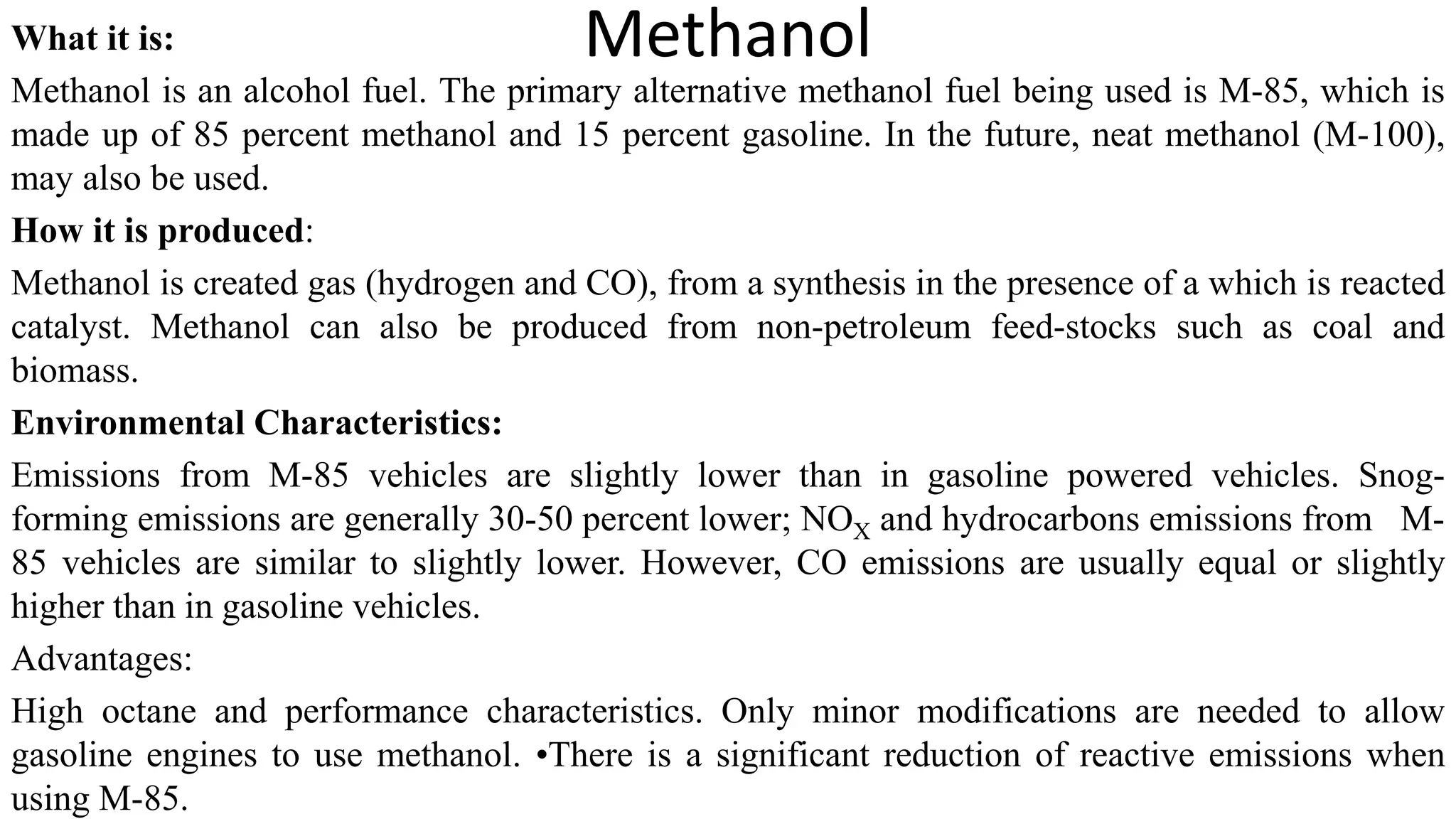 Methanol
What it is:
Methanol is an alcohol fuel. The primary alternative methanol fuel being used is M-85, which is
made up of 85 percent methanol and 15 percent gasoline. In the future, neat methanol (M-100),
may also be used.
How it is produced:
Methanol is created gas (hydrogen and CO), from a synthesis in the presence of a which is reacted
catalyst. Methanol can also be produced from non-petroleum feed-stocks such as coal and
biomass.
Environmental Characteristics:
Emissions from M-85 vehicles are slightly lower than in gasoline powered vehicles. Snog-
forming emissions are generally 30-50 percent lower; NOX and hydrocarbons emissions from M-
85 vehicles are similar to slightly lower. However, CO emissions are usually equal or slightly
higher than in gasoline vehicles.
Advantages:
High octane and performance characteristics. Only minor modifications are needed to allow
gasoline engines to use methanol. •There is a significant reduction of reactive emissions when
using M-85.
 