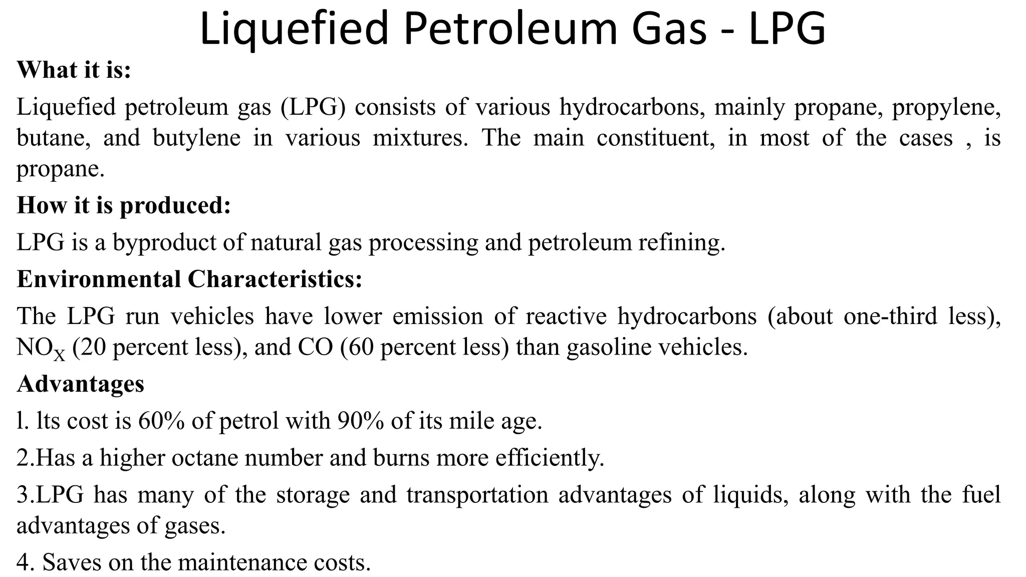 Liquefied Petroleum Gas - LPG
What it is:
Liquefied petroleum gas (LPG) consists of various hydrocarbons, mainly propane, propylene,
butane, and butylene in various mixtures. The main constituent, in most of the cases , is
propane.
How it is produced:
LPG is a byproduct of natural gas processing and petroleum refining.
Environmental Characteristics:
The LPG run vehicles have lower emission of reactive hydrocarbons (about one-third less),
NOX (20 percent less), and CO (60 percent less) than gasoline vehicles.
Advantages
l. lts cost is 60% of petrol with 90% of its mile age.
2.Has a higher octane number and burns more efficiently.
3.LPG has many of the storage and transportation advantages of liquids, along with the fuel
advantages of gases.
4. Saves on the maintenance costs.
 