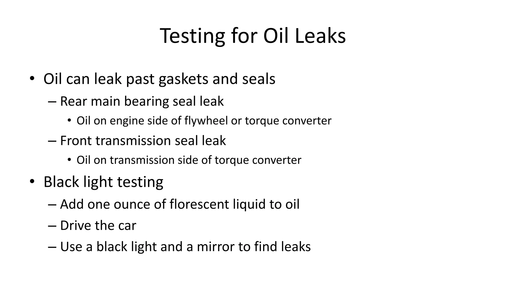 Testing for Oil Leaks
• Oil can leak past gaskets and seals
– Rear main bearing seal leak
• Oil on engine side of flywheel or torque converter
– Front transmission seal leak
• Oil on transmission side of torque converter
• Black light testing
– Add one ounce of florescent liquid to oil
– Drive the car
– Use a black light and a mirror to find leaks
 