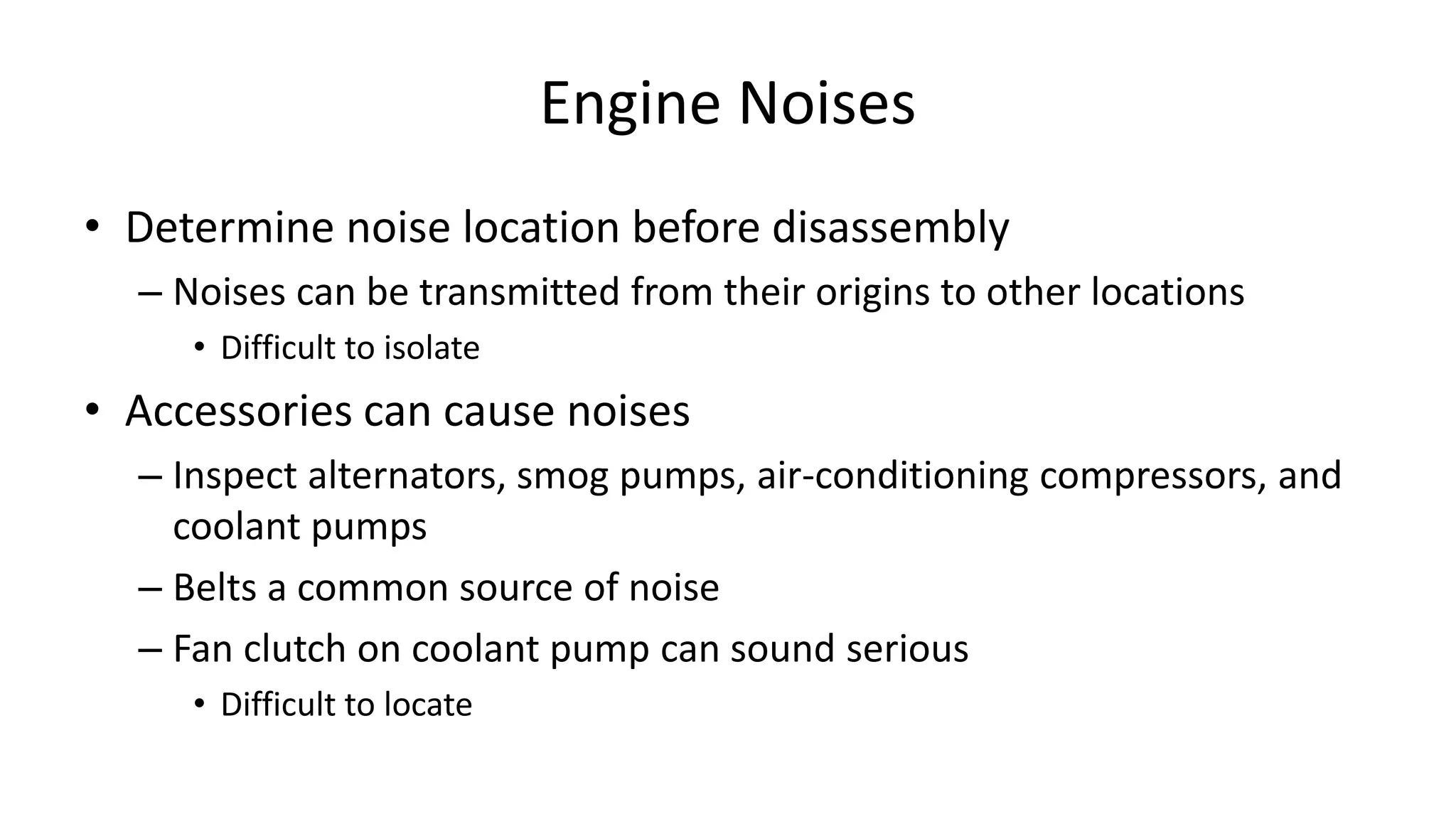 Engine Noises
• Determine noise location before disassembly
– Noises can be transmitted from their origins to other locations
• Difficult to isolate
• Accessories can cause noises
– Inspect alternators, smog pumps, air-conditioning compressors, and
coolant pumps
– Belts a common source of noise
– Fan clutch on coolant pump can sound serious
• Difficult to locate
 