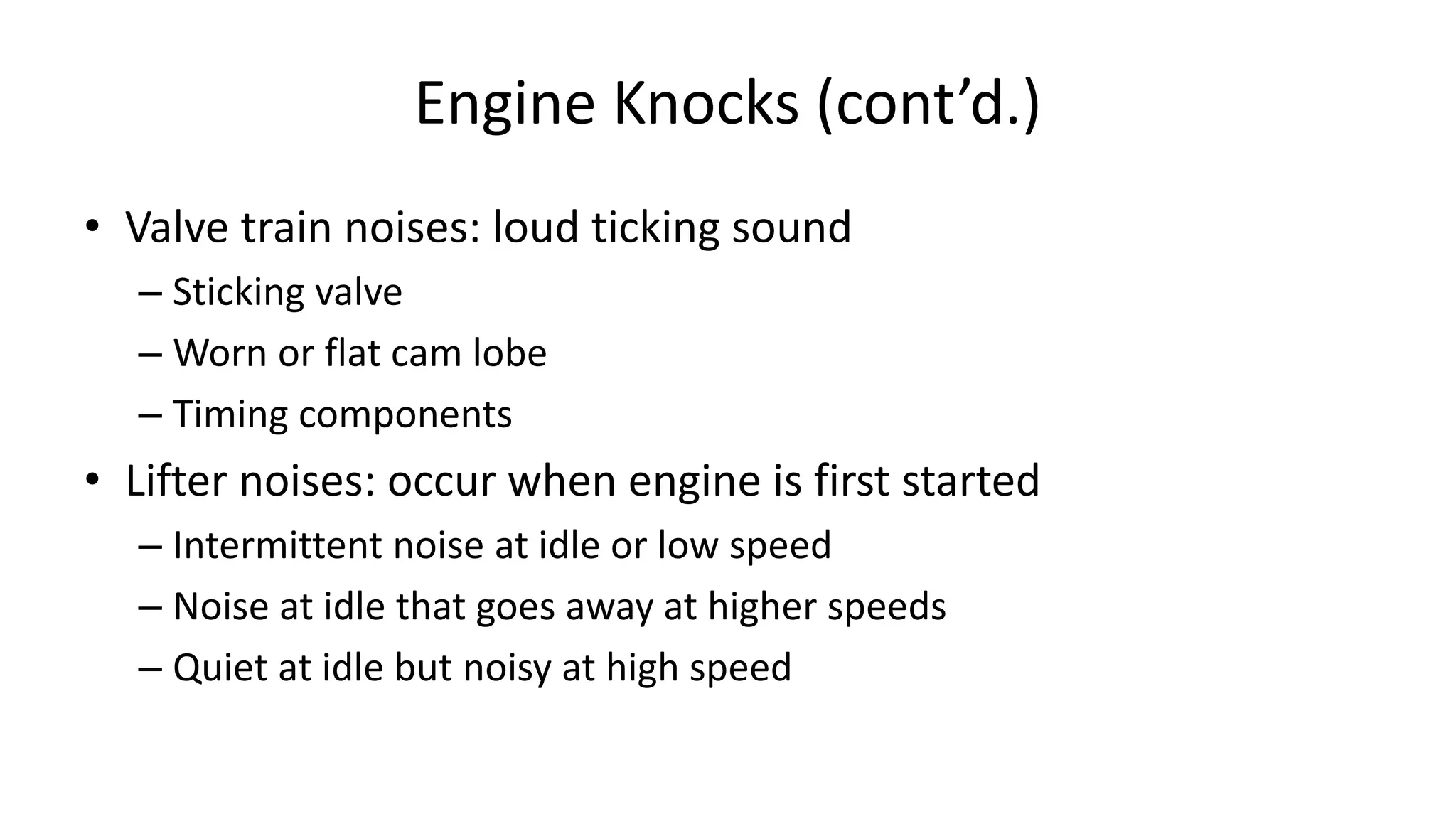 Engine Knocks (cont’d.)
• Valve train noises: loud ticking sound
– Sticking valve
– Worn or flat cam lobe
– Timing components
• Lifter noises: occur when engine is first started
– Intermittent noise at idle or low speed
– Noise at idle that goes away at higher speeds
– Quiet at idle but noisy at high speed
 