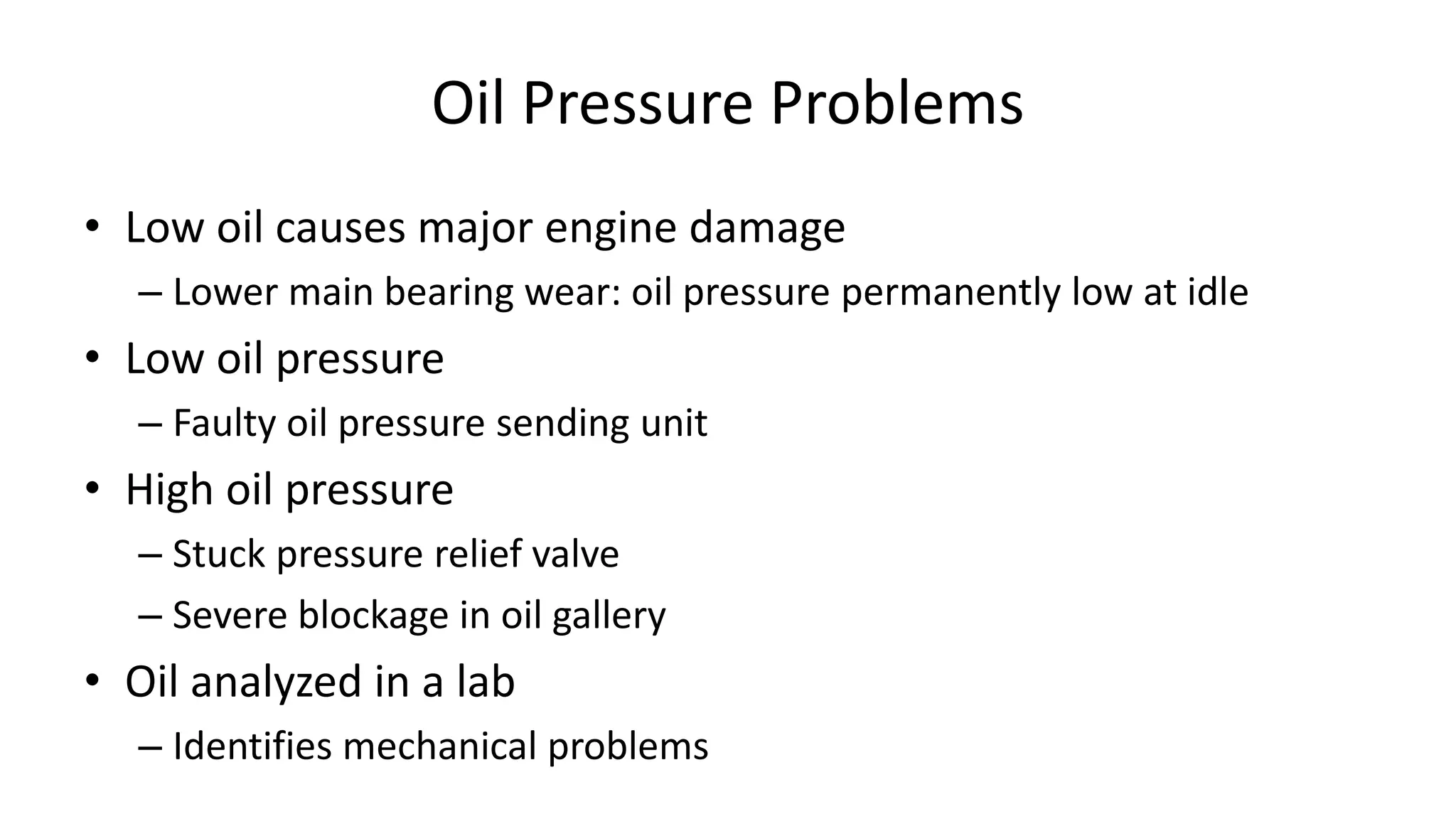 Oil Pressure Problems
• Low oil causes major engine damage
– Lower main bearing wear: oil pressure permanently low at idle
• Low oil pressure
– Faulty oil pressure sending unit
• High oil pressure
– Stuck pressure relief valve
– Severe blockage in oil gallery
• Oil analyzed in a lab
– Identifies mechanical problems
 