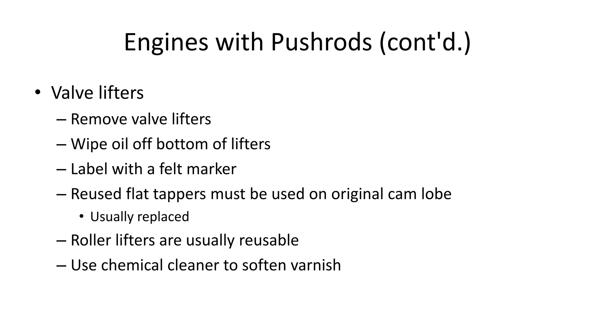 Engines with Pushrods (cont'd.)
• Valve lifters
– Remove valve lifters
– Wipe oil off bottom of lifters
– Label with a felt marker
– Reused flat tappers must be used on original cam lobe
• Usually replaced
– Roller lifters are usually reusable
– Use chemical cleaner to soften varnish
 