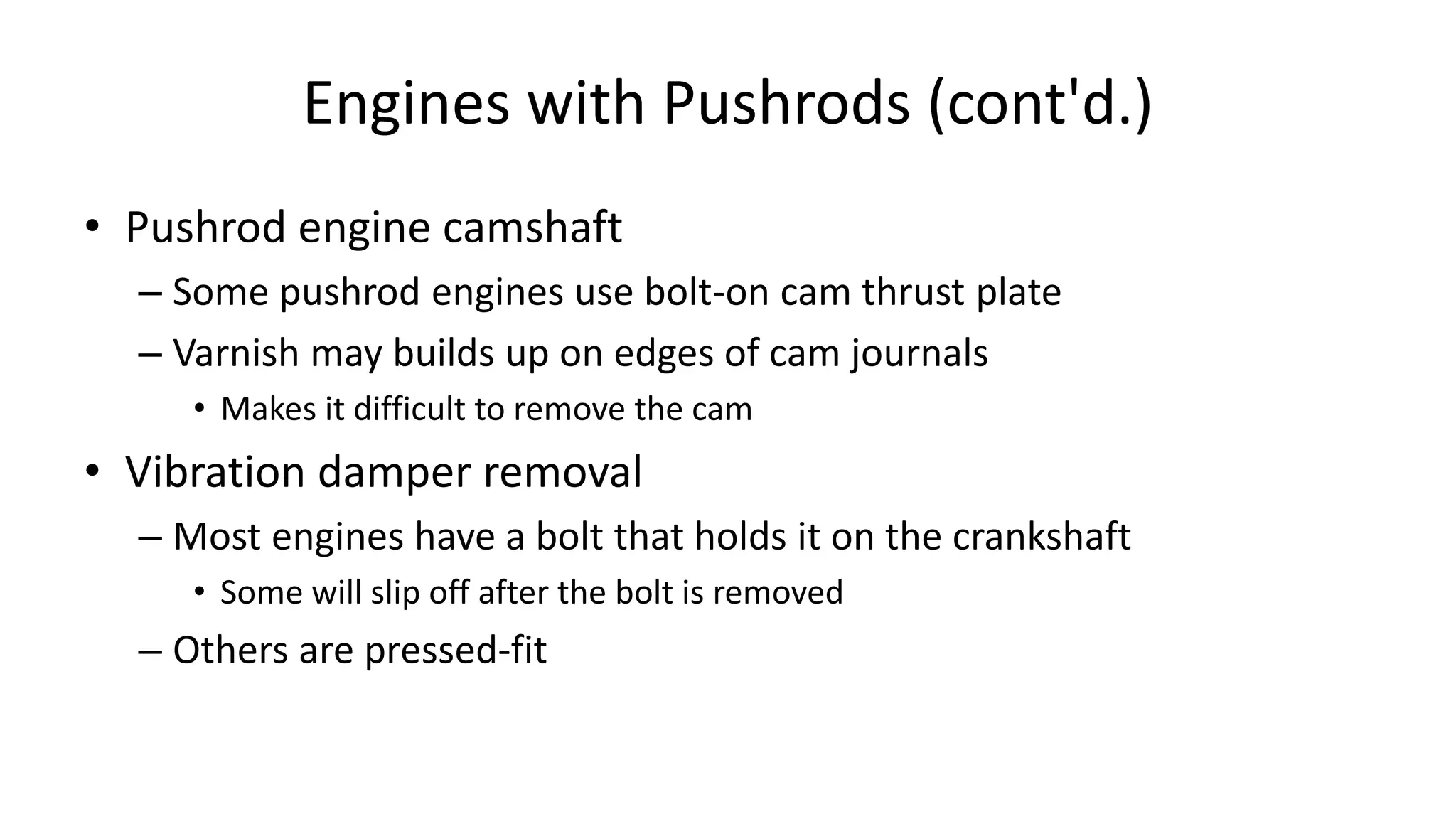 Engines with Pushrods (cont'd.)
• Pushrod engine camshaft
– Some pushrod engines use bolt-on cam thrust plate
– Varnish may builds up on edges of cam journals
• Makes it difficult to remove the cam
• Vibration damper removal
– Most engines have a bolt that holds it on the crankshaft
• Some will slip off after the bolt is removed
– Others are pressed-fit
 