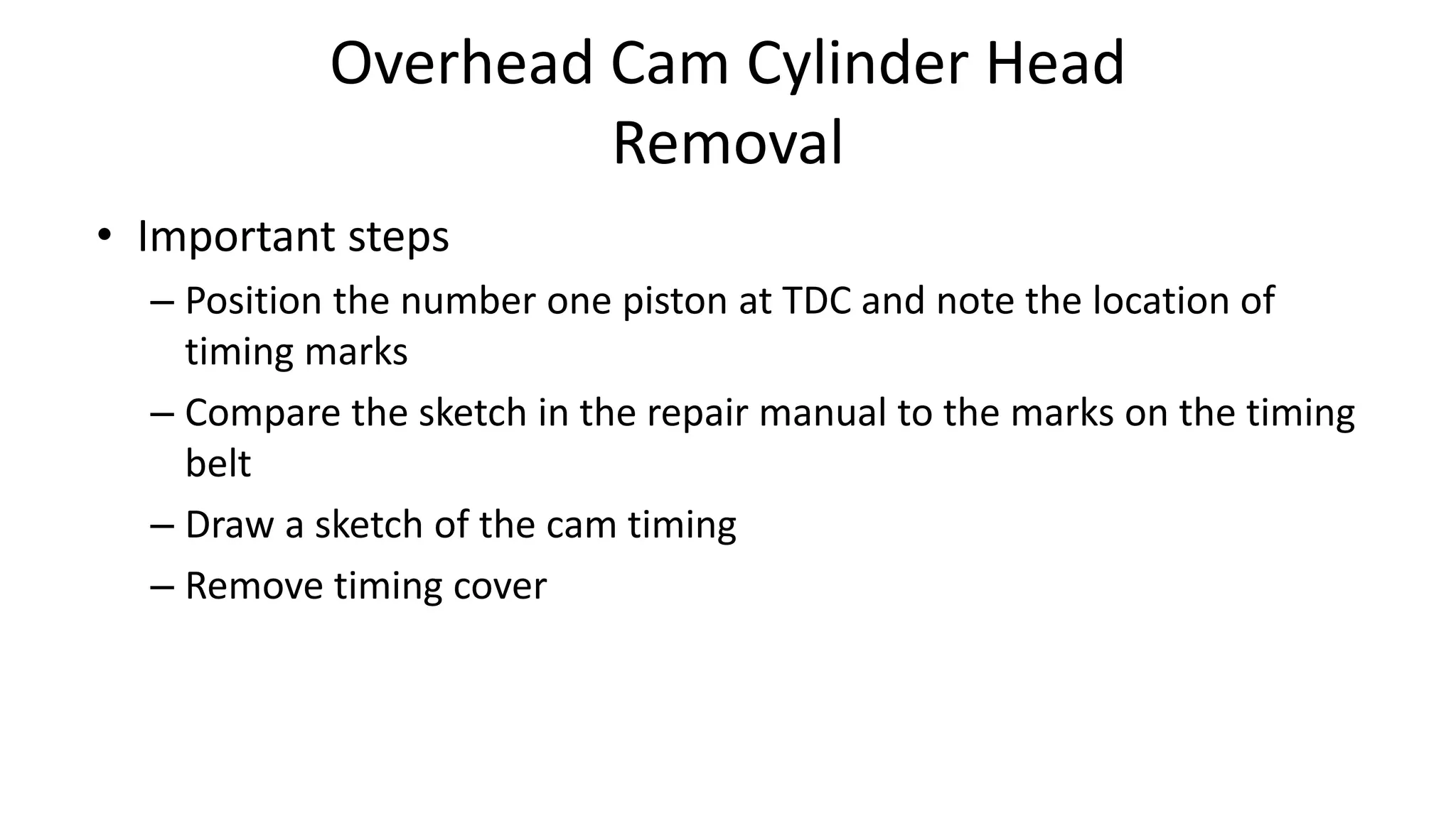 Overhead Cam Cylinder Head
Removal
• Important steps
– Position the number one piston at TDC and note the location of
timing marks
– Compare the sketch in the repair manual to the marks on the timing
belt
– Draw a sketch of the cam timing
– Remove timing cover
 