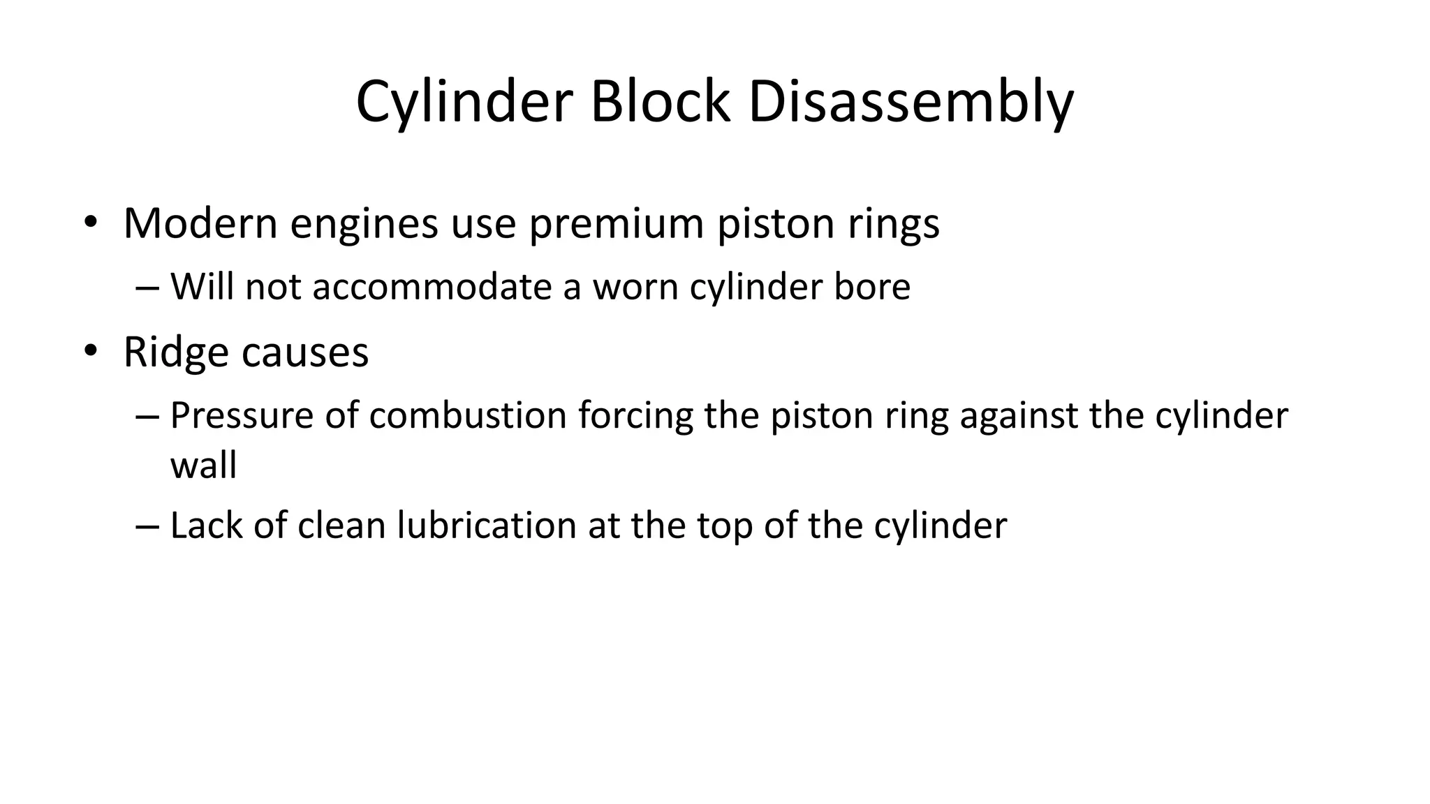 Cylinder Block Disassembly
• Modern engines use premium piston rings
– Will not accommodate a worn cylinder bore
• Ridge causes
– Pressure of combustion forcing the piston ring against the cylinder
wall
– Lack of clean lubrication at the top of the cylinder
 