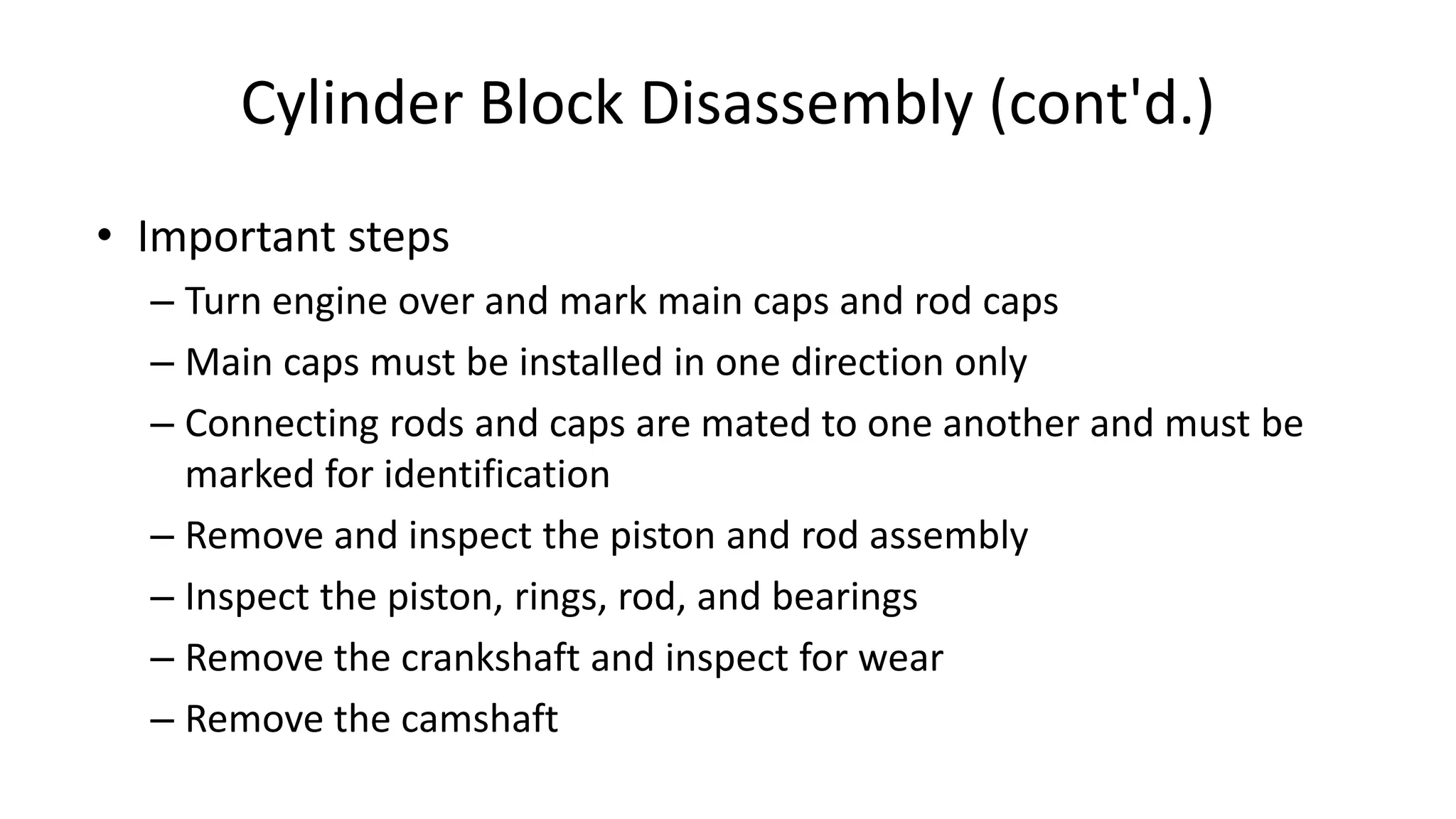 Cylinder Block Disassembly (cont'd.)
• Important steps
– Turn engine over and mark main caps and rod caps
– Main caps must be installed in one direction only
– Connecting rods and caps are mated to one another and must be
marked for identification
– Remove and inspect the piston and rod assembly
– Inspect the piston, rings, rod, and bearings
– Remove the crankshaft and inspect for wear
– Remove the camshaft
 