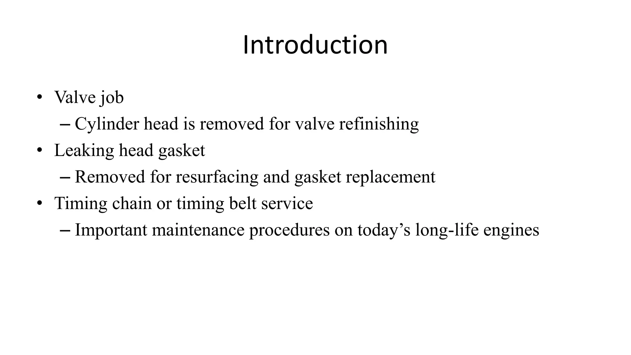 Introduction
• Valve job
– Cylinder head is removed for valve refinishing
• Leaking head gasket
– Removed for resurfacing and gasket replacement
• Timing chain or timing belt service
– Important maintenance procedures on today’s long-life engines
 