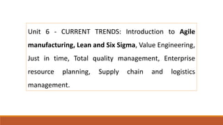 Unit 6 - CURRENT TRENDS: Introduction to Agile
manufacturing, Lean and Six Sigma, Value Engineering,
Just in time, Total quality management, Enterprise
resource planning, Supply chain and logistics
management.
 