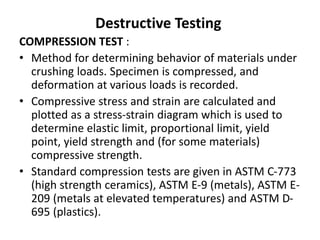 Destructive Testing
COMPRESSION TEST :
• Method for determining behavior of materials under
crushing loads. Specimen is compressed, and
deformation at various loads is recorded.
• Compressive stress and strain are calculated and
plotted as a stress-strain diagram which is used to
determine elastic limit, proportional limit, yield
point, yield strength and (for some materials)
compressive strength.
• Standard compression tests are given in ASTM C-773
(high strength ceramics), ASTM E-9 (metals), ASTM E-
209 (metals at elevated temperatures) and ASTM D-
695 (plastics).
 