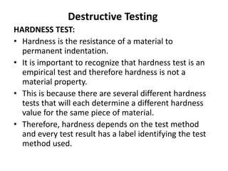 Destructive Testing
HARDNESS TEST:
• Hardness is the resistance of a material to
permanent indentation.
• It is important to recognize that hardness test is an
empirical test and therefore hardness is not a
material property.
• This is because there are several different hardness
tests that will each determine a different hardness
value for the same piece of material.
• Therefore, hardness depends on the test method
and every test result has a label identifying the test
method used.
 