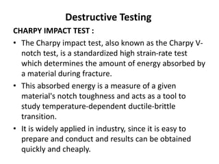 Destructive Testing
CHARPY IMPACT TEST :
• The Charpy impact test, also known as the Charpy V-
notch test, is a standardized high strain-rate test
which determines the amount of energy absorbed by
a material during fracture.
• This absorbed energy is a measure of a given
material's notch toughness and acts as a tool to
study temperature-dependent ductile-brittle
transition.
• It is widely applied in industry, since it is easy to
prepare and conduct and results can be obtained
quickly and cheaply.
 