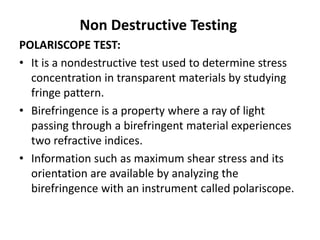Non Destructive Testing
POLARISCOPE TEST:
• It is a nondestructive test used to determine stress
concentration in transparent materials by studying
fringe pattern.
• Birefringence is a property where a ray of light
passing through a birefringent material experiences
two refractive indices.
• Information such as maximum shear stress and its
orientation are available by analyzing the
birefringence with an instrument called polariscope.
 