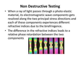 Non Destructive Testing
• When a ray of light passes through a photo elastic
material, its electromagnetic wave components gets
resolved along the two principal stress directions and
each of these components experiences different
refractive indices due to the birefringence.
• The difference in the refractive indices leads to a
relative phase retardation between the two
components
 