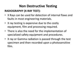 Non Destructive Testing
RADIOGRAPHY (X-RAY TEST):
• X Rays can be used for detection of internal flaws and
faults in most engineering materials.
• X ray testing is expensive due to the costly
equipment, film and processing required.
• There is also the need for the implementation of
specialized safety equipment and procedures.
• X ray or Gamma radiation is passed through the test
specimen and then recorded upon a photosensitive
film.
 