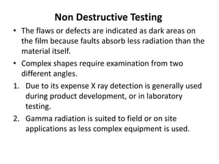 Non Destructive Testing
• The flaws or defects are indicated as dark areas on
the film because faults absorb less radiation than the
material itself.
• Complex shapes require examination from two
different angles.
1. Due to its expense X ray detection is generally used
during product development, or in laboratory
testing.
2. Gamma radiation is suited to field or on site
applications as less complex equipment is used.
 