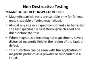 Non Destructive Testing
MAGNETIC PARTICLE INSPECTION TEST:
• Magnetic particle tests are suitable only for ferrous
metals capable of being magnetized.
• Almost any size or shaped component can be tested.
The test specimen is first thoroughly cleaned and
dried before the test.
• When magnetized ferromagnetic specimens have a
distorted magnetic field in the region of the fault or
defect.
• This distortion can be seen with the application of
magnetic particles as a powder or suspended in a
liquid.
 