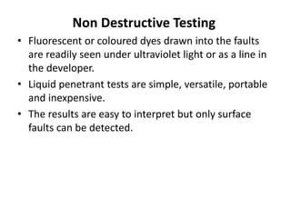 Non Destructive Testing
• Fluorescent or coloured dyes drawn into the faults
are readily seen under ultraviolet light or as a line in
the developer.
• Liquid penetrant tests are simple, versatile, portable
and inexpensive.
• The results are easy to interpret but only surface
faults can be detected.
 