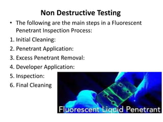 Non Destructive Testing
• The following are the main steps in a Fluorescent
Penetrant Inspection Process:
1. Initial Cleaning:
2. Penetrant Application:
3. Excess Penetrant Removal:
4. Developer Application:
5. Inspection:
6. Final Cleaning
 