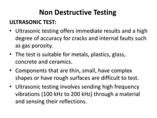 Non Destructive Testing
ULTRASONIC TEST:
• Ultrasonic testing offers immediate results and a high
degree of accuracy for cracks and internal faults such
as gas porosity.
• The test is suitable for metals, plastics, glass,
concrete and ceramics.
• Components that are thin, small, have complex
shapes or have rough surfaces are difficult to test.
• Ultrasonic testing involves sending high frequency
vibrations (100 kHz to 200 kHz) through a material
and sensing their reflections.
 