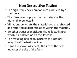 Non Destructive Testing
• The high frequency vibrations are produced by a
transducer.
• The transducer is placed on the surface of the
material to be tested.
• Vibrations penetrate the material and are refracted
and reflected at discontinuities within the material.
• Another transducer picks up the reflected signal
which is displayed on an oscilloscope.
• The resulting reflection indicates the internal
integrity of the test specimen.
• Flaws are shown as a peak, the size of the peak
indicates the size of the fault.
 