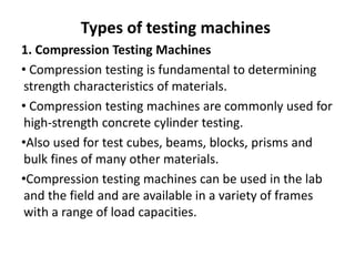 Types of testing machines
1. Compression Testing Machines
• Compression testing is fundamental to determining
strength characteristics of materials.
• Compression testing machines are commonly used for
high-strength concrete cylinder testing.
•Also used for test cubes, beams, blocks, prisms and
bulk fines of many other materials.
•Compression testing machines can be used in the lab
and the field and are available in a variety of frames
with a range of load capacities.
 
