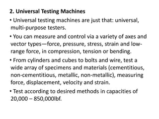 2. Universal Testing Machines
• Universal testing machines are just that: universal,
multi-purpose testers.
• You can measure and control via a variety of axes and
vector types—force, pressure, stress, strain and low-
range force, in compression, tension or bending.
• From cylinders and cubes to bolts and wire, test a
wide array of specimens and materials (cementitious,
non-cementitious, metallic, non-metallic), measuring
force, displacement, velocity and strain.
• Test according to desired methods in capacities of
20,000 – 850,000lbf.
 