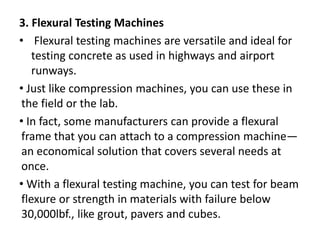 3. Flexural Testing Machines
• Flexural testing machines are versatile and ideal for
testing concrete as used in highways and airport
runways.
• Just like compression machines, you can use these in
the field or the lab.
• In fact, some manufacturers can provide a flexural
frame that you can attach to a compression machine—
an economical solution that covers several needs at
once.
• With a flexural testing machine, you can test for beam
flexure or strength in materials with failure below
30,000lbf., like grout, pavers and cubes.
 