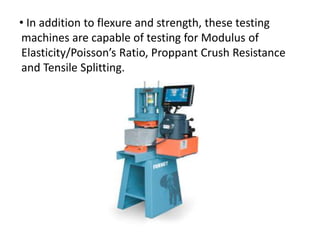 • In addition to flexure and strength, these testing
machines are capable of testing for Modulus of
Elasticity/Poisson’s Ratio, Proppant Crush Resistance
and Tensile Splitting.
 