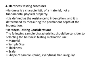 4. Hardness Testing Machines
•Hardness is a characteristic of a material, not a
fundamental physical property.
•It is defined as the resistance to indentation, and it is
determined by measuring the permanent depth of the
indentation.
•Hardness Testing Considerations
The following sample characteristics should be consider to
selecting the hardness testing method to use:
• Material
• Sample Size
• Thickness
• Scale
• Shape of sample, round, cylindrical, flat, irregular
 